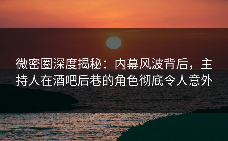 微密圈深度揭秘：内幕风波背后，主持人在酒吧后巷的角色彻底令人意外