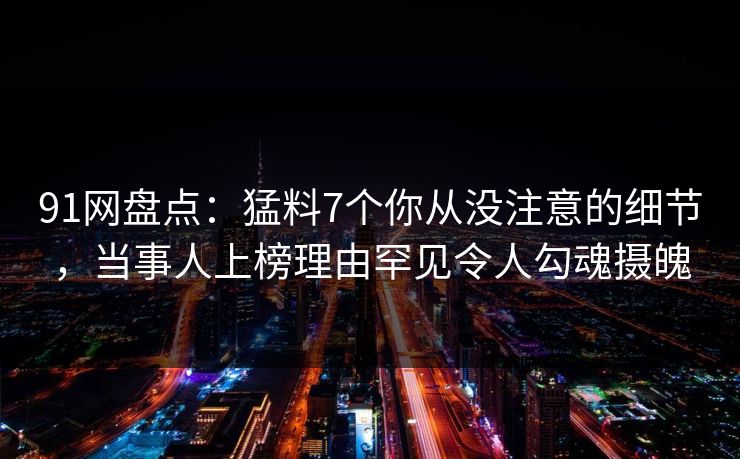 91网盘点：猛料7个你从没注意的细节，当事人上榜理由罕见令人勾魂摄魄