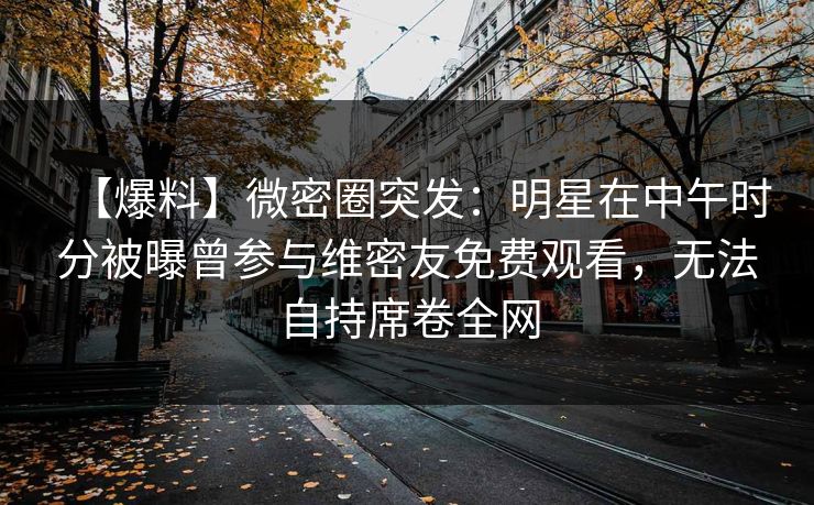 【爆料】微密圈突发：明星在中午时分被曝曾参与维密友免费观看，无法自持席卷全网