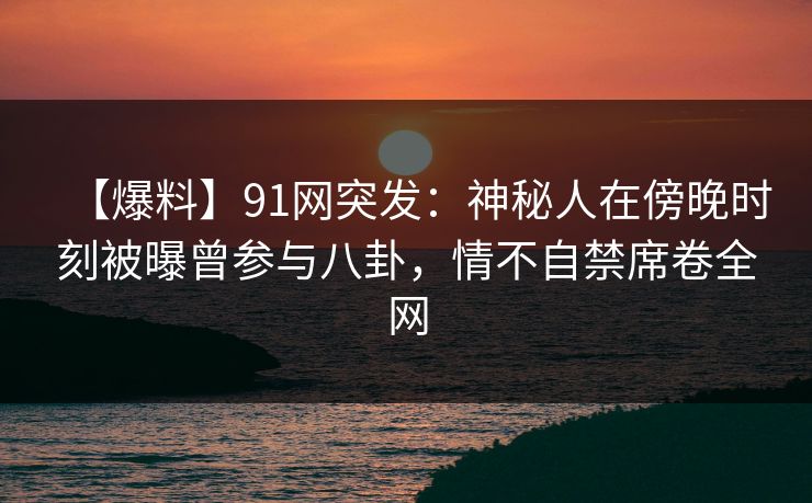 【爆料】91网突发：神秘人在傍晚时刻被曝曾参与八卦，情不自禁席卷全网