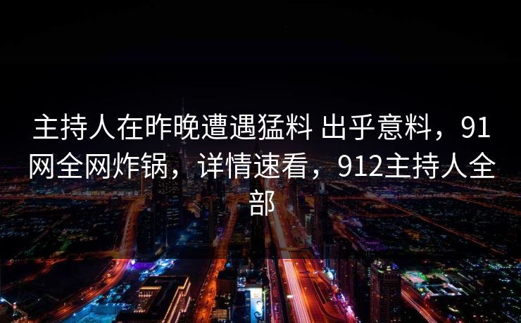 主持人在昨晚遭遇猛料 出乎意料，91网全网炸锅，详情速看，912主持人全部