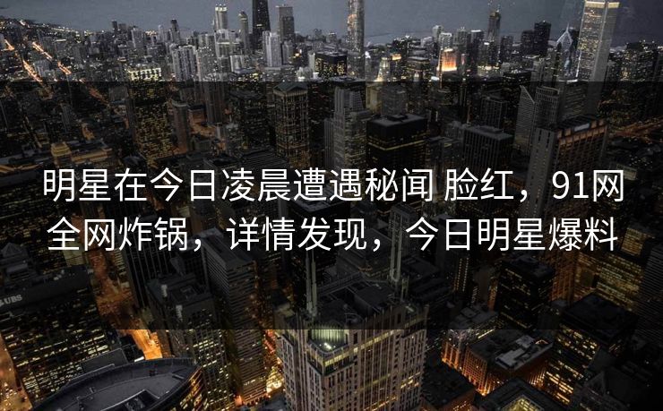 明星在今日凌晨遭遇秘闻 脸红，91网全网炸锅，详情发现，今日明星爆料