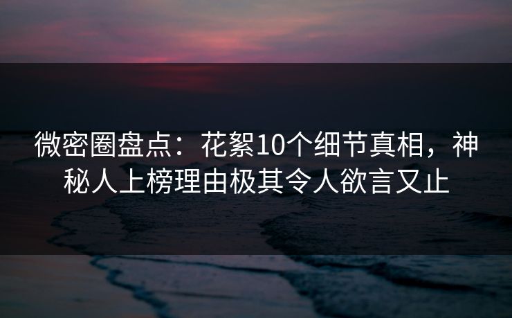 微密圈盘点：花絮10个细节真相，神秘人上榜理由极其令人欲言又止