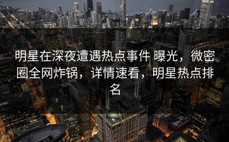 明星在深夜遭遇热点事件 曝光，微密圈全网炸锅，详情速看，明星热点排名