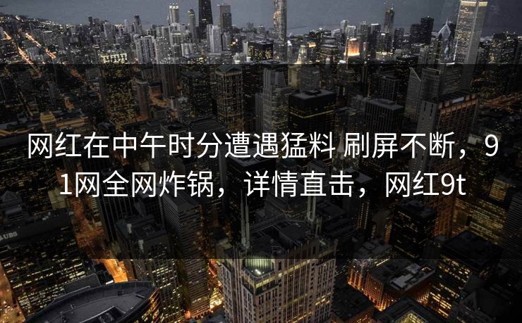 网红在中午时分遭遇猛料 刷屏不断，91网全网炸锅，详情直击，网红9t