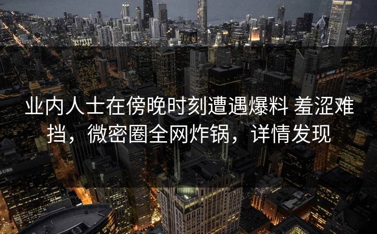 业内人士在傍晚时刻遭遇爆料 羞涩难挡，微密圈全网炸锅，详情发现