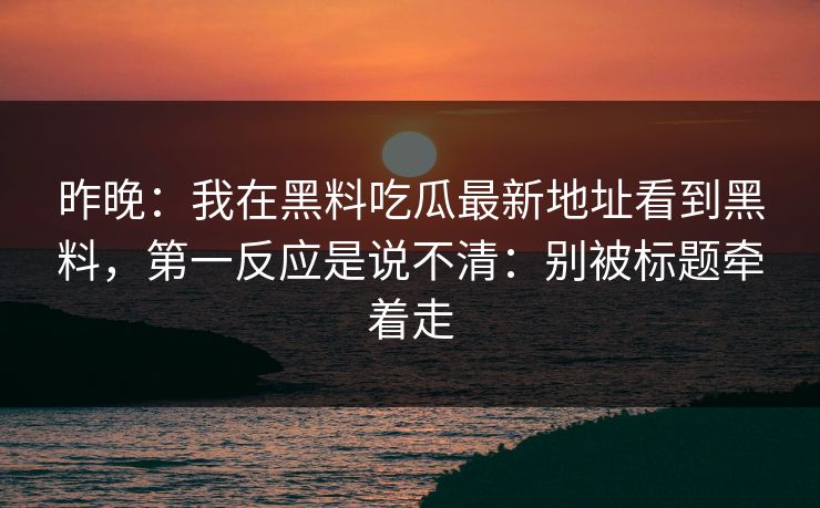 昨晚：我在黑料吃瓜最新地址看到黑料，第一反应是说不清：别被标题牵着走