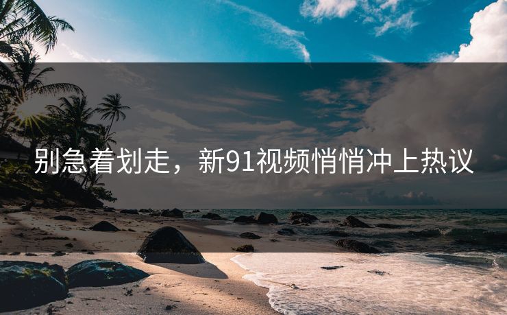 别急着划走，新91视频悄悄冲上热议