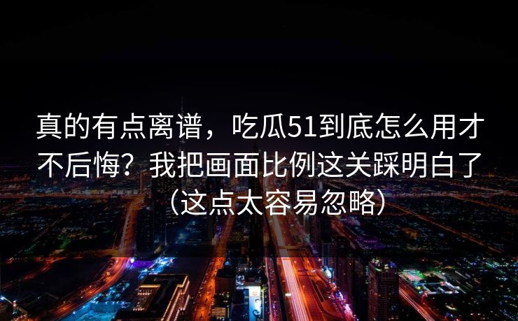 真的有点离谱,吃瓜51到底怎么用才不后悔?我把画面比例这关踩明白了(这点太容易忽略)