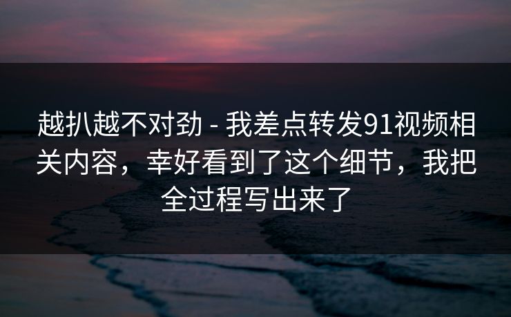 越扒越不对劲 - 我差点转发91视频相关内容,幸好看到了这个细节,我把全过程写出来了