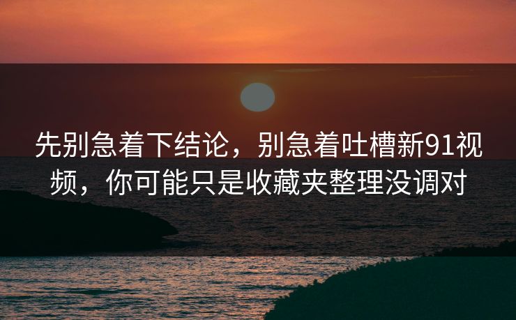 先别急着下结论,别急着吐槽新91视频,你可能只是收藏夹整理没调对
