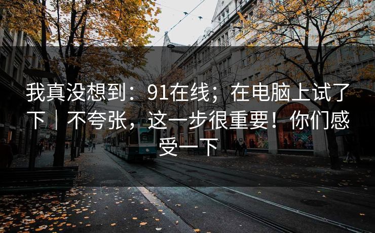 我真没想到:91在线;在电脑上试了下|不夸张,这一步很重要!你们感受一下
