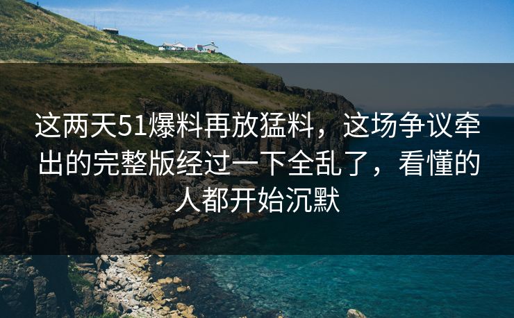 这两天51爆料再放猛料，这场争议牵出的完整版经过一下全乱了，看懂的人都开始沉默