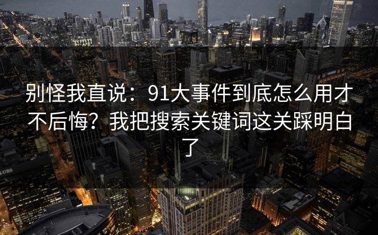 别怪我直说:91大事件到底怎么用才不后悔?我把搜索关键词这关踩明白了 别怪我直说:91大事件到底怎么用才不后悔?我把搜索关键词这关踩明白了