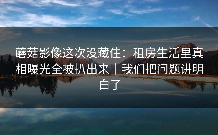 蘑菇影像这次没藏住：租房生活里真相曝光全被扒出来｜我们把问题讲明白了