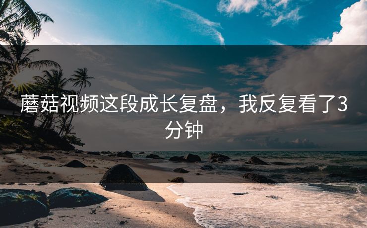蘑菇视频这段成长复盘，我反复看了3分钟