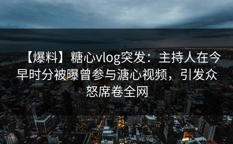 【爆料】糖心vlog突发：主持人在今早时分被曝曾参与溏心视频，引发众怒席卷全网