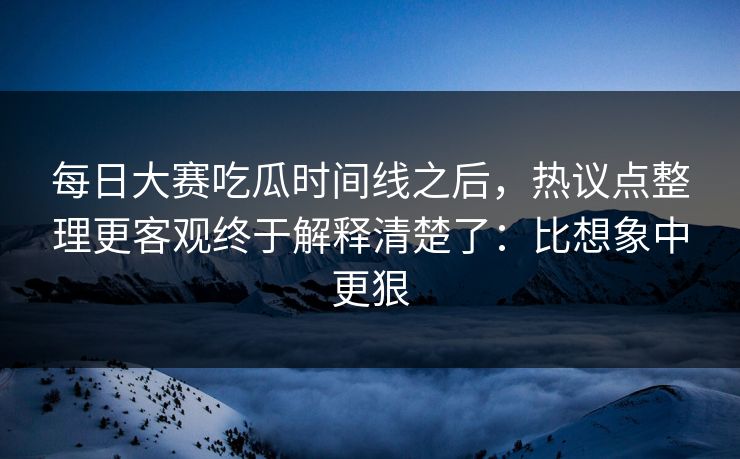 每日大赛吃瓜时间线之后，热议点整理更客观终于解释清楚了：比想象中更狠