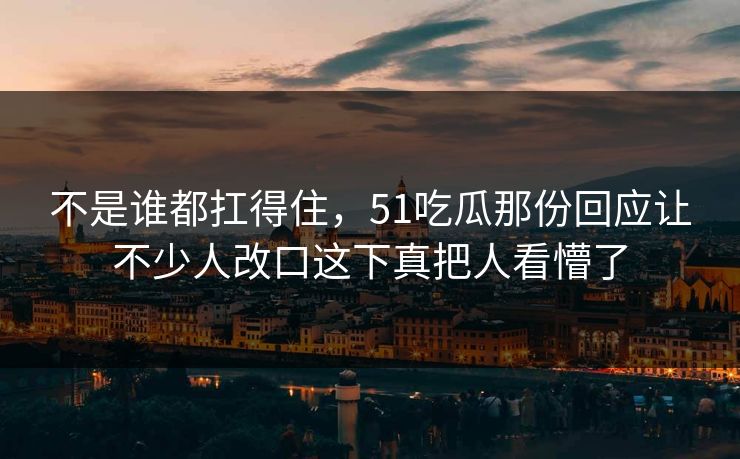 不是谁都扛得住,51吃瓜那份回应让不少人改口这下真把人看懵了