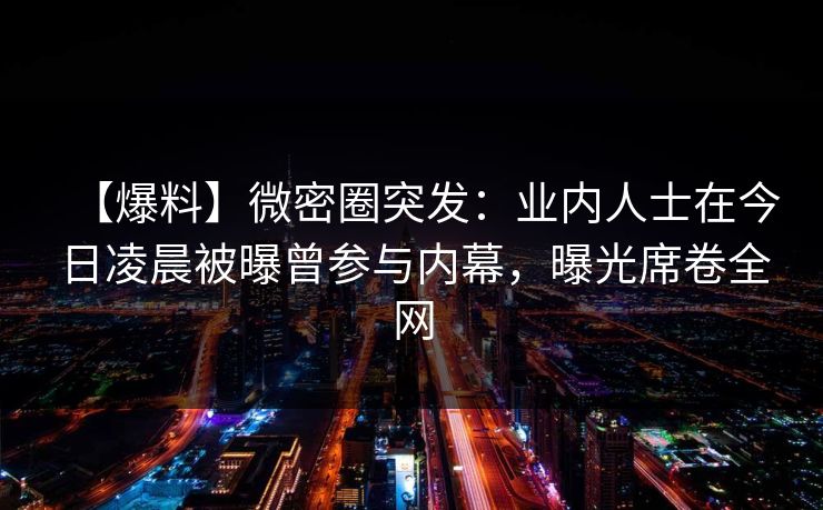 【爆料】微密圈突发:业内人士在今日凌晨被曝曾参与内幕,曝光席卷全网 【爆料】微密圈突发:业内人士在今日凌晨被曝曾参与内幕,曝光席卷全网