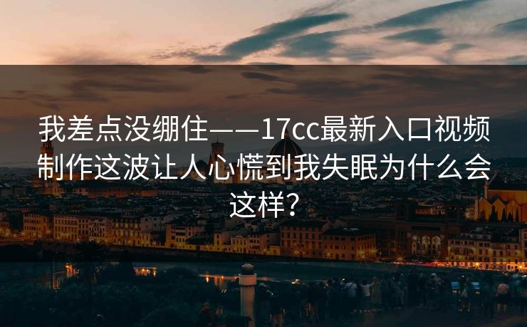 我差点没绷住——17cc最新入口视频制作这波让人心慌到我失眠为什么会这样？