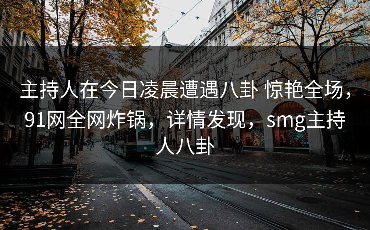 主持人在今日凌晨遭遇八卦 惊艳全场，91网全网炸锅，详情发现，smg主持人八卦