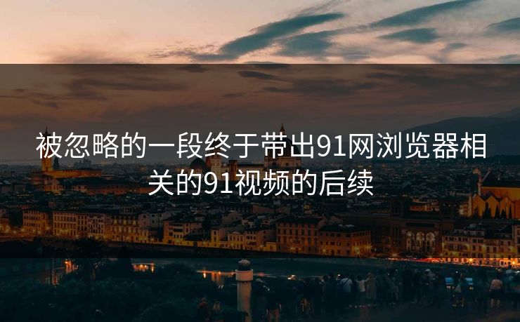 被忽略的一段终于带出91网浏览器相关的91视频的后续 被忽略的一段终于带出91网浏览器相关的91视频的后续