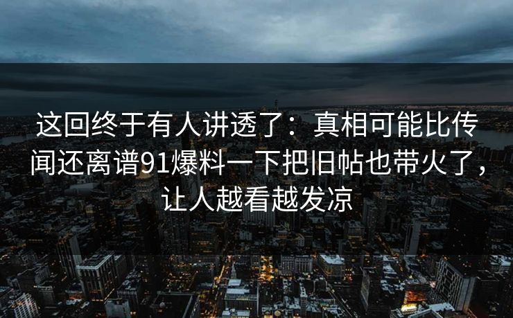 这回终于有人讲透了：真相可能比传闻还离谱91爆料一下把旧帖也带火了，让人越看越发凉