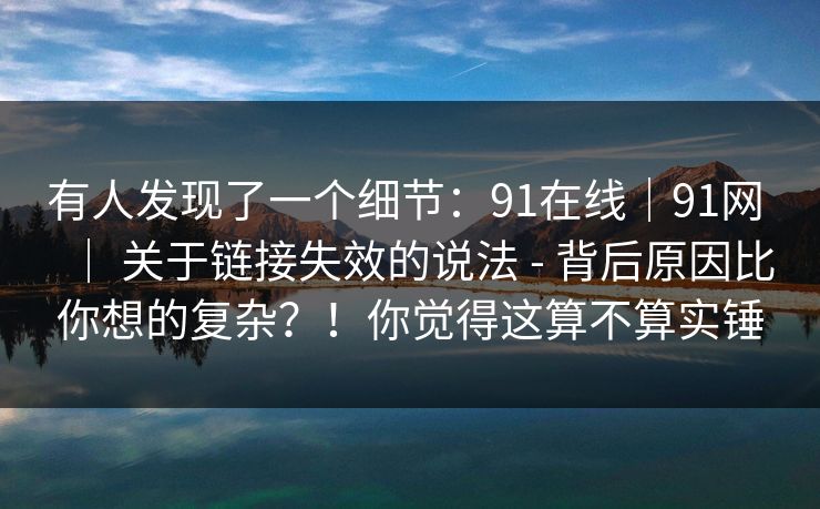 有人发现了一个细节：91在线｜91网 ｜ 关于链接失效的说法 - 背后原因比你想的复杂？！你觉得这算不算实锤