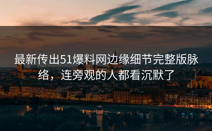 最新传出51爆料网边缘细节完整版脉络，连旁观的人都看沉默了
