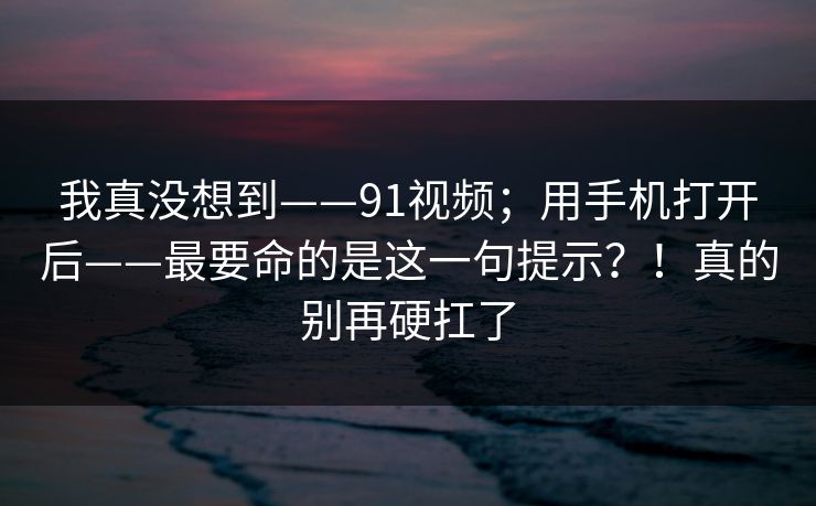 我真没想到——91视频；用手机打开后——最要命的是这一句提示？！真的别再硬扛了