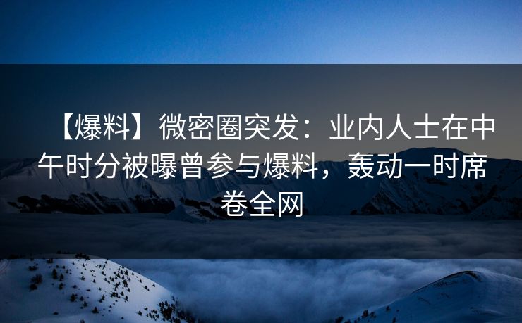【爆料】微密圈突发：业内人士在中午时分被曝曾参与爆料，轰动一时席卷全网